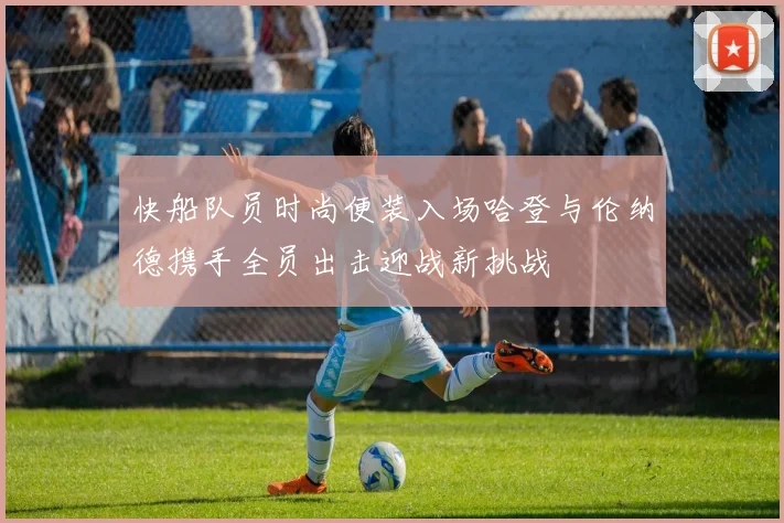 快船队员时尚便装入场哈登与伦纳德携手全员出击迎战新挑战