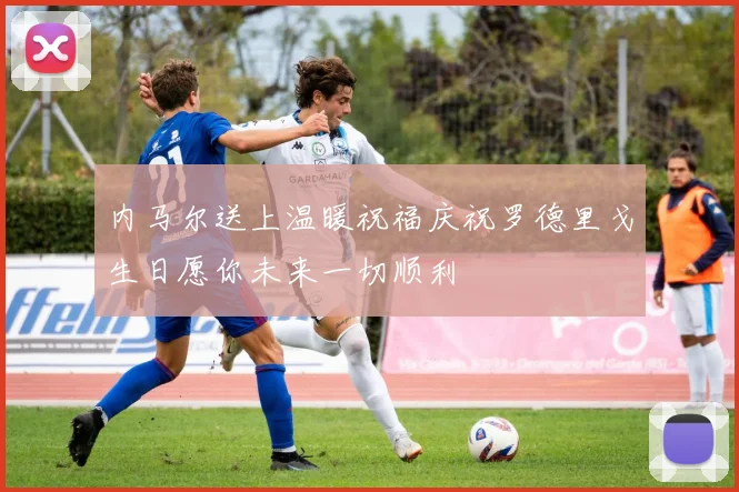 内马尔送上温暖祝福庆祝罗德里戈生日愿你未来一切顺利