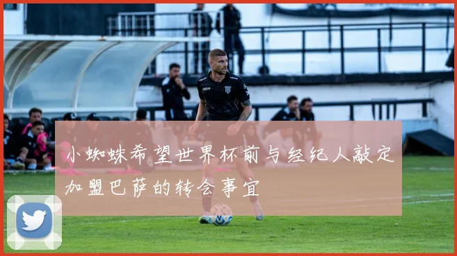 小蜘蛛希望世界杯前与经纪人敲定加盟巴萨的转会事宜