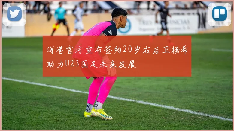 海港官方宣布签约20岁右后卫杨希助力U23国足未来发展
