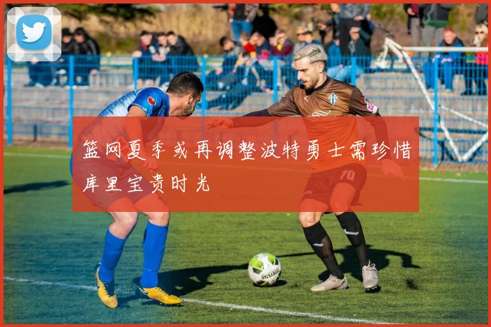 篮网夏季或再调整波特勇士需珍惜库里宝贵时光