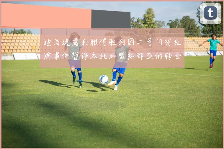 迪马透露利雅得胜利因二号门将红牌事件暂停本托加盟热那亚的转会事宜
