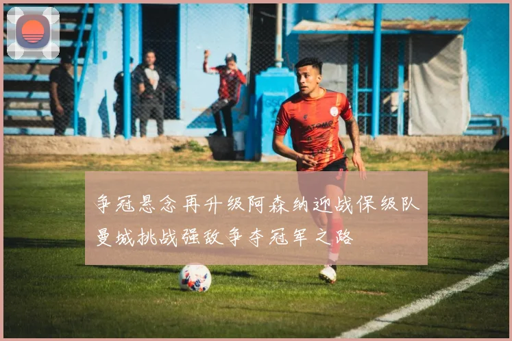 争冠悬念再升级阿森纳迎战保级队曼城挑战强敌争夺冠军之路