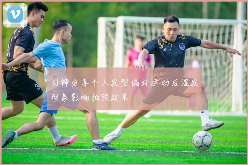 刘铮分享个人发型偏好运动后湿发形象影响拍照效果