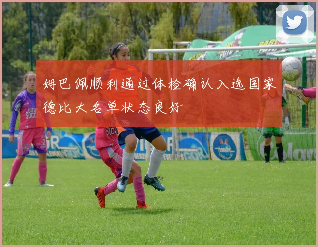 姆巴佩顺利通过体检确认入选国家德比大名单状态良好