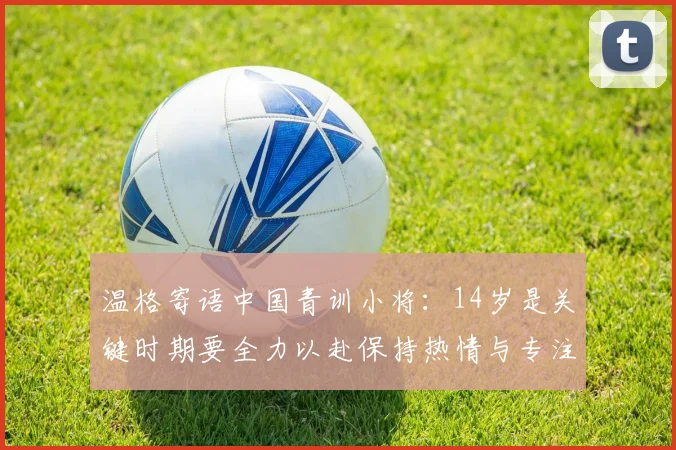 温格寄语中国青训小将：14岁是关键时期要全力以赴保持热情与专注
