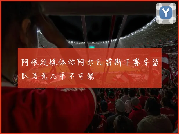阿根廷媒体称阿尔瓦雷斯下赛季留队马竞几乎不可能