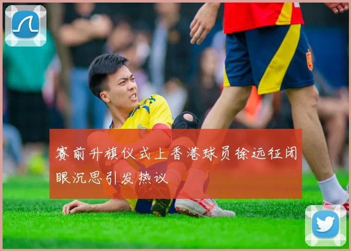赛前升旗仪式上香港球员徐远征闭眼沉思引发热议