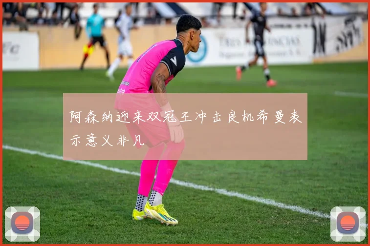 阿森纳迎来双冠王冲击良机希曼表示意义非凡