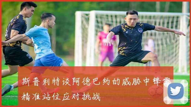 斯普利特谈阿德巴约的威胁中锋需精准站位应对挑战