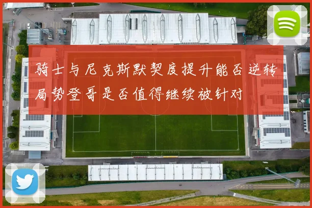 骑士与尼克斯默契度提升能否逆转局势登哥是否值得继续被针对