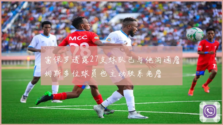 富保罗透露27支球队已与他沟通詹姆斯多位球员也主动联系老詹