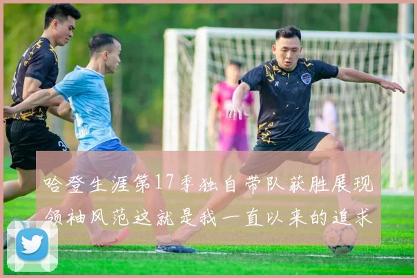 哈登生涯第17季独自带队获胜展现领袖风范这就是我一直以来的追求